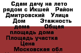 Сдам дачу на лето рядом с Икшей › Район ­ Дмитровский › Улица ­ - › Дом ­ - › Этажность дома ­ 2 › Общая площадь дома ­ 80 › Площадь участка ­ 15 › Цена ­ 30 000 - Московская обл. Недвижимость » Дома, коттеджи, дачи аренда   . Московская обл.